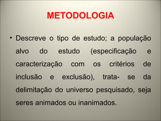 METODOLOGIA 
• Descreve o tipo de estudo; a população 
alvo do estudo (especificação e 
caracterização com os critérios de 
inclusão e exclusão), trata- se da 
delimitação do universo pesquisado, seja 
seres animados ou inanimados. 
 