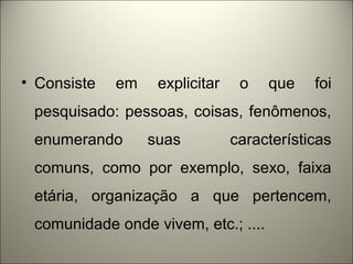 • Consiste em explicitar o que foi 
pesquisado: pessoas, coisas, fenômenos, 
enumerando suas características 
comuns, como por exemplo, sexo, faixa 
etária, organização a que pertencem, 
comunidade onde vivem, etc.; .... 
 