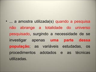 • ... a amostra utilizada(s) quando a pesquisa 
não abrange a totalidade do universo 
pesquisado, surgindo a necessidade de se 
investigar apenas uma parte dessa 
população; as variáveis estudadas, os 
procedimentos adotados e as técnicas 
utilizadas. 
 