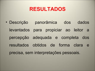 RESULTADOS 
• Descrição panorâmica dos dados 
levantados para propiciar ao leitor a 
percepção adequada e completa dos 
resultados obtidos de forma clara e 
precisa, sem interpretações pessoais. 
 