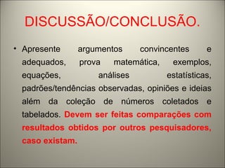 DISCUSSÃO/CONCLUSÃO. 
• Apresente argumentos convincentes e 
adequados, prova matemática, exemplos, 
equações, análises estatísticas, 
padrões/tendências observadas, opiniões e ideias 
além da coleção de números coletados e 
tabelados. Devem ser feitas comparações com 
resultados obtidos por outros pesquisadores, 
caso existam. 
 