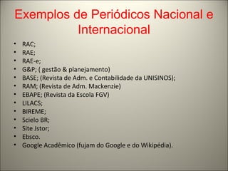 Exemplos de Periódicos Nacional e 
Internacional 
• RAC; 
• RAE; 
• RAE-e; 
• G&P; ( gestão & planejamento) 
• BASE; (Revista de Adm. e Contabilidade da UNISINOS); 
• RAM; (Revista de Adm. Mackenzie) 
• EBAPE; (Revista da Escola FGV) 
• LILACS; 
• BIREME; 
• Scielo BR; 
• Site Jstor; 
• Ebsco. 
• Google Acadêmico (fujam do Google e do Wikipédia). 
 