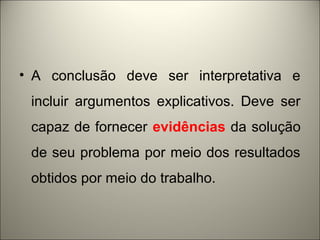 • A conclusão deve ser interpretativa e 
incluir argumentos explicativos. Deve ser 
capaz de fornecer evidências da solução 
de seu problema por meio dos resultados 
obtidos por meio do trabalho. 
 