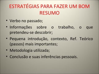 ESTRATÉGIAS PARA FAZER UM BOM 
RESUMO 
• Verbo no passado; 
• Informações sobre o trabalho, o que 
pretendeu-se descobrir; 
• Pequena introdução, contexto, Ref. Teórico 
(passos) mais importantes; 
• Metodologia utilizada; 
• Conclusão e suas inferências pessoais. 
 
