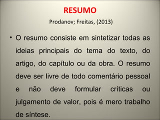 RESUMO 
Prodanov; Freitas, (2013) 
• O resumo consiste em sintetizar todas as 
ideias principais do tema do texto, do 
artigo, do capítulo ou da obra. O resumo 
deve ser livre de todo comentário pessoal 
e não deve formular críticas ou 
julgamento de valor, pois é mero trabalho 
de síntese. 
 