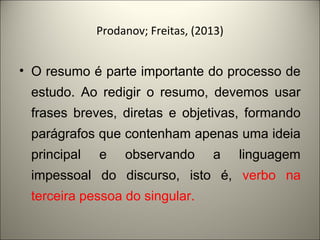 Prodanov; Freitas, (2013) 
• O resumo é parte importante do processo de 
estudo. Ao redigir o resumo, devemos usar 
frases breves, diretas e objetivas, formando 
parágrafos que contenham apenas uma ideia 
principal e observando a linguagem 
impessoal do discurso, isto é, verbo na 
terceira pessoa do singular. 
 