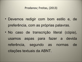 Prodanov; Freitas, (2013) 
• Devemos redigir com bom estilo e, de 
preferência, com as próprias palavras. 
• No caso de transcrição literal (cópia), 
usamos aspas para fazer a devida 
referência, segundo as normas de 
citações textuais da ABNT. 
 