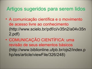 Artigos sugeridos para serem lidos 
• A comunicação científica e o movimento 
de acesso livre ao conhecimento 
(http://www.scielo.br/pdf/ci/v35n2/a04v35n 
2.pdf) 
• COMUNICAÇÃO CIENTÍFICA: uma 
revisão de seus elementos básicos 
(http://www.biblionline.ufpb.br/ojs2/index.p 
hp/ies/article/viewFile/326/248) 
 
