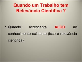 Quando um Trabalho tem 
Relevância Científica ? 
• Quando acrescenta ALGO ao 
conhecimento existente (isso é relevância 
científica). 
 