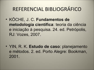 REFERENCIAL BIBLIOGRÁFICO 
• KÖCHE, J. C. Fundamentos de 
metodologia científica: teoria da ciência 
e iniciação à pesquisa. 24. ed. Petrópolis, 
RJ: Vozes, 2007. 
• YIN, R. K. Estudo de caso: planejamento 
e métodos. 2. ed. Porto Alegre: Bookman, 
2001. 
