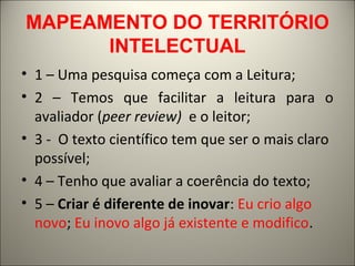 MAPEAMENTO DO TERRITÓRIO 
INTELECTUAL 
• 1 – Uma pesquisa começa com a Leitura; 
• 2 – Temos que facilitar a leitura para o 
avaliador (peer review) e o leitor; 
• 3 - O texto científico tem que ser o mais claro 
possível; 
• 4 – Tenho que avaliar a coerência do texto; 
• 5 – Criar é diferente de inovar: Eu crio algo 
novo; Eu inovo algo já existente e modifico. 
 