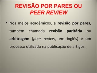 REVISÃO POR PARES OU 
PEER REVIEW 
• Nos meios acadêmicos, a revisão por pares, 
também chamada revisão paritária ou 
arbitragem (peer review, em inglês) é um 
processo utilizado na publicação de artigos. 
 