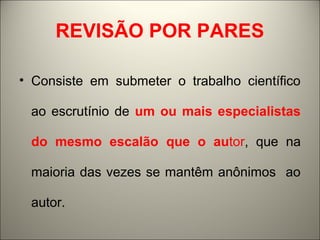 REVISÃO POR PARES 
• Consiste em submeter o trabalho científico 
ao escrutínio de um ou mais especialistas 
do mesmo escalão que o autor, que na 
maioria das vezes se mantêm anônimos ao 
autor. 
 