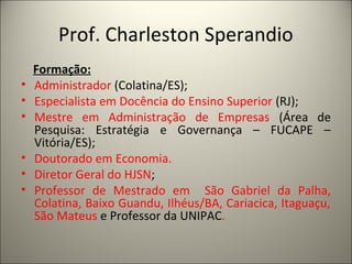 Prof. Charleston Sperandio 
Formação: 
• Administrador (Colatina/ES); 
• Especialista em Docência do Ensino Superior (RJ); 
• Mestre em Administração de Empresas (Área de 
Pesquisa: Estratégia e Governança – FUCAPE – 
Vitória/ES); 
• Doutorado em Economia. 
• Diretor Geral do HJSN; 
• Professor de Mestrado em São Gabriel da Palha, 
Colatina, Baixo Guandu, Ilhéus/BA, Cariacica, Itaguaçu, 
São Mateus e Professor da UNIPAC. 
 