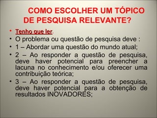 COMO ESCOLHER UM TÓPICO 
DE PESQUISA RELEVANTE? 
• TTeennhhoo qquuee lleerr. 
• O problema ou questão de pesquisa deve : 
• 1 – Abordar uma questão do mundo atual; 
• 2 – Ao responder a questão de pesquisa, 
deve haver potencial para preencher a 
lacuna no conhecimento e/ou oferecer uma 
contribuição teórica; 
• 3 – Ao responder a questão de pesquisa, 
deve haver potencial para a obtenção de 
resultados INOVADORES; 
 