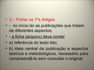 • 3 – Fichar os 1ºs Artigos 
• - no início ler as publicações que tratam 
de diferentes aspectos; 
• - a ficha (arquivo) deve conter 
• a) referência do texto lido; 
• b) ideia central da publicação e aspectos 
teóricos e metodológicos, necessário para 
compreendê-lo sem consultar o original 
 