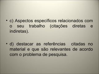 • c) Aspectos específicos relacionados com 
o seu trabalho (citações diretas e 
indiretas). 
• d) destacar as referências citadas no 
material e que são relevantes de acordo 
com o problema de pesquisa. 
 
