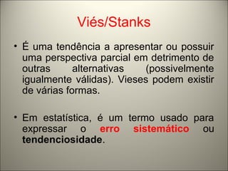 Viés/Stanks 
• É uma tendência a apresentar ou possuir 
uma perspectiva parcial em detrimento de 
outras alternativas (possivelmente 
igualmente válidas). Vieses podem existir 
de várias formas. 
• Em estatística, é um termo usado para 
expressar o erro sistemático ou 
tendenciosidade. 
 