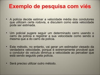 Exemplo de pesquisa com viés 
• A polícia decide estimar a velocidade média dos condutores 
que utilizam certa rodovia, e discutem como esta velocidade 
pode ser estimada. 
• Um policial sugere seguir um determinado carro usando o 
carro da polícia e registrar a sua velocidade como sendo a 
mesma que a do carro da polícia. 
• Este método, no entanto, vai gerar um estimador viesado da 
verdadeira velocidade, porque é extremamente provável que 
o condutor do veículo diminua a velocidade ao perceber que 
está sendo seguido pela polícia. 
• Será preciso utilizar outro método. 
 