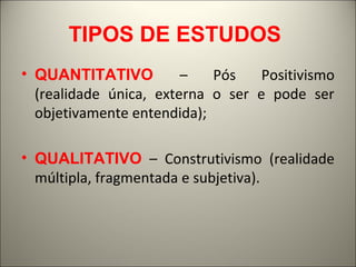 TIPOS DE ESTUDOS 
• QUANTITATIVO – Pós Positivismo 
(realidade única, externa o ser e pode ser 
objetivamente entendida); 
• QUALITATIVO – Construtivismo (realidade 
múltipla, fragmentada e subjetiva). 
 