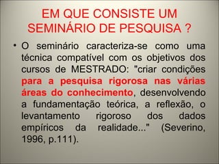 EM QUE CONSISTE UM 
SEMINÁRIO DE PESQUISA ? 
• O seminário caracteriza-se como uma 
técnica compatível com os objetivos dos 
cursos de MESTRADO: "criar condições 
para a pesquisa rigorosa nas várias 
áreas do conhecimento, desenvolvendo 
a fundamentação teórica, a reflexão, o 
levantamento rigoroso dos dados 
empíricos da realidade..." (Severino, 
1996, p.111). 
 
