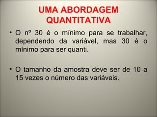 UMA ABORDAGEM 
QUANTITATIVA 
• O nº 30 é o mínimo para se trabalhar, 
dependendo da variável, mas 30 é o 
mínimo para ser quanti. 
• O tamanho da amostra deve ser de 10 a 
15 vezes o número das variáveis. 
 