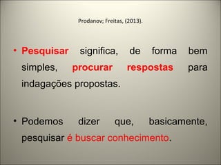 Prodanov; Freitas, (2013). 
• Pesquisar significa, de forma bem 
simples, procurar respostas para 
indagações propostas. 
• Podemos dizer que, basicamente, 
pesquisar é buscar conhecimento. 
 
