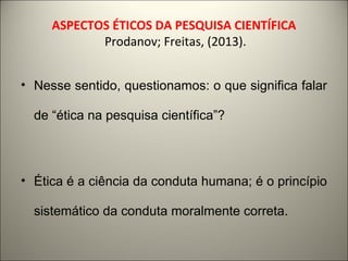 ASPECTOS ÉTICOS DA PESQUISA CIENTÍFICA 
Prodanov; Freitas, (2013). 
• Nesse sentido, questionamos: o que significa falar 
de “ética na pesquisa científica”? 
• Ética é a ciência da conduta humana; é o princípio 
sistemático da conduta moralmente correta. 
 
