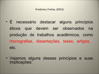 Prodanov; Freitas, (2013) 
• É necessário destacar alguns princípios 
éticos que devem ser observados na 
produção de trabalhos acadêmicos, como 
monografias, dissertações, teses, artigos, 
etc. 
• Vejamos alguns desses princípios e suas 
implicações: 
 