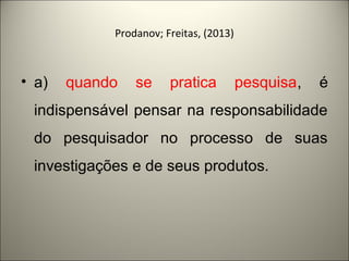 Prodanov; Freitas, (2013) 
• a) quando se pratica pesquisa, é 
indispensável pensar na responsabilidade 
do pesquisador no processo de suas 
investigações e de seus produtos. 
 