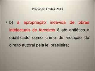 Prodanov; Freitas, 2013 
• b) a apropriação indevida de obras 
intelectuais de terceiros é ato antiético e 
qualificado como crime de violação do 
direito autoral pela lei brasileira; 
 