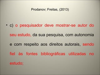 Prodanov; Freitas, (2013) 
• c) o pesquisador deve mostrar-se autor do 
seu estudo, da sua pesquisa, com autonomia 
e com respeito aos direitos autorais, sendo 
fiel às fontes bibliográficas utilizadas no 
estudo; 
 