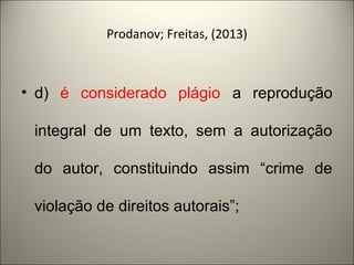 Prodanov; Freitas, (2013) 
• d) é considerado plágio a reprodução 
integral de um texto, sem a autorização 
do autor, constituindo assim “crime de 
violação de direitos autorais”; 
 