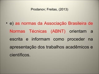 Prodanov; Freitas, (2013) 
• e) as normas da Associação Brasileira de 
Normas Técnicas (ABNT) orientam a 
escrita e informam como proceder na 
apresentação dos trabalhos acadêmicos e 
científicos. 
 