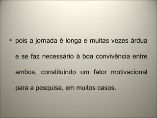 • pois a jornada é longa e muitas vezes árdua 
e se faz necessário à boa convivência entre 
ambos, constituindo um fator motivacional 
para a pesquisa, em muitos casos. 
 