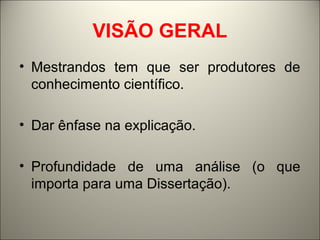 VISÃO GERAL 
• Mestrandos tem que ser produtores de 
conhecimento científico. 
• Dar ênfase na explicação. 
• Profundidade de uma análise (o que 
importa para uma Dissertação). 
 