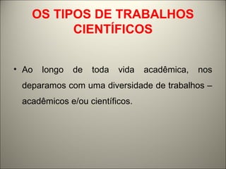 OS TIPOS DE TRABALHOS 
CIENTÍFICOS 
• Ao longo de toda vida acadêmica, nos 
deparamos com uma diversidade de trabalhos – 
acadêmicos e/ou científicos. 
 