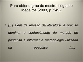Para obter o grau de mestre, segundo 
Medeiros (2003, p. 249): 
• [...] além da revisão de literatura, é preciso 
dominar o conhecimento do método de 
pesquisa e informar a metodologia utilizada 
na pesquisa [...]. 
 