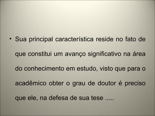 • Sua principal característica reside no fato de 
que constitui um avanço significativo na área 
do conhecimento em estudo, visto que para o 
acadêmico obter o grau de doutor é preciso 
que ele, na defesa de sua tese ..... 
 