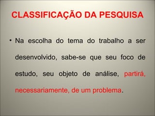 CLASSIFICAÇÃO DA PESQUISA 
• Na escolha do tema do trabalho a ser 
desenvolvido, sabe-se que seu foco de 
estudo, seu objeto de análise, partirá, 
necessariamente, de um problema. 
 