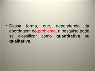 • Dessa forma, que, dependendo da 
abordagem do problema, a pesquisa pode 
se classificar como quantitativa ou 
qualitativa. 
 