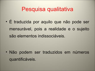 Pesquisa qualitativa 
• É traduzida por aquilo que não pode ser 
mensurável, pois a realidade e o sujeito 
são elementos indissociáveis. 
• Não podem ser traduzidos em números 
quantificáveis. 
 