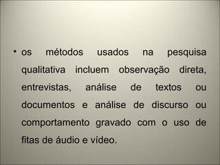 • os métodos usados na pesquisa 
qualitativa incluem observação direta, 
entrevistas, análise de textos ou 
documentos e análise de discurso ou 
comportamento gravado com o uso de 
fitas de áudio e vídeo. 
 