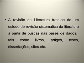 • A revisão da Literatura trata-se de um 
estudo de revisão sistemática da literatura 
a partir de buscas nas bases de dados, 
tais como livros, artigos, teses, 
dissertações, sites etc. 
 