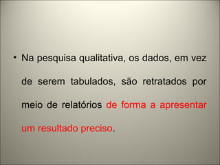 • Na pesquisa qualitativa, os dados, em vez 
de serem tabulados, são retratados por 
meio de relatórios de forma a apresentar 
um resultado preciso. 
 