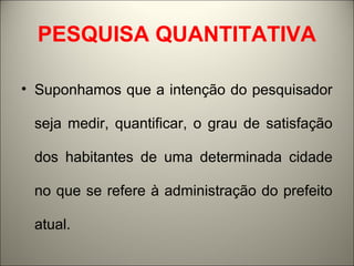 PESQUISA QUANTITATIVA 
• Suponhamos que a intenção do pesquisador 
seja medir, quantificar, o grau de satisfação 
dos habitantes de uma determinada cidade 
no que se refere à administração do prefeito 
atual. 
 