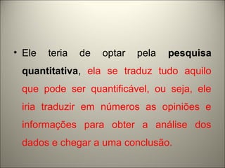 • Ele teria de optar pela pesquisa 
quantitativa, ela se traduz tudo aquilo 
que pode ser quantificável, ou seja, ele 
iria traduzir em números as opiniões e 
informações para obter a análise dos 
dados e chegar a uma conclusão. 
 