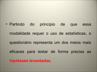 • Partindo do princípio de que essa 
modalidade requer o uso de estatísticas, o 
questionário representa um dos meios mais 
eficazes para testar de forma precisa as 
hipóteses levantadas. 
 