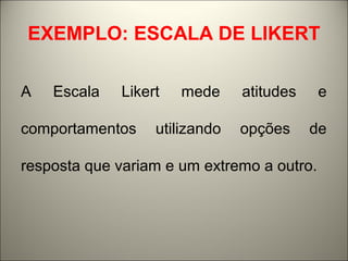 EXEMPLO: ESCALA DE LIKERT 
A Escala Likert mede atitudes e 
comportamentos utilizando opções de 
resposta que variam e um extremo a outro. 
 