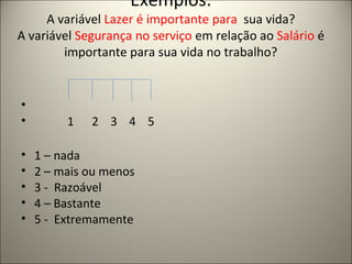 Exemplos: 
A variável Lazer é importante para sua vida? 
A variável Segurança no serviço em relação ao Salário é 
importante para sua vida no trabalho? 
• 
• 1 2 3 4 5 
• 1 – nada 
• 2 – mais ou menos 
• 3 - Razoável 
• 4 – Bastante 
• 5 - Extremamente 
 